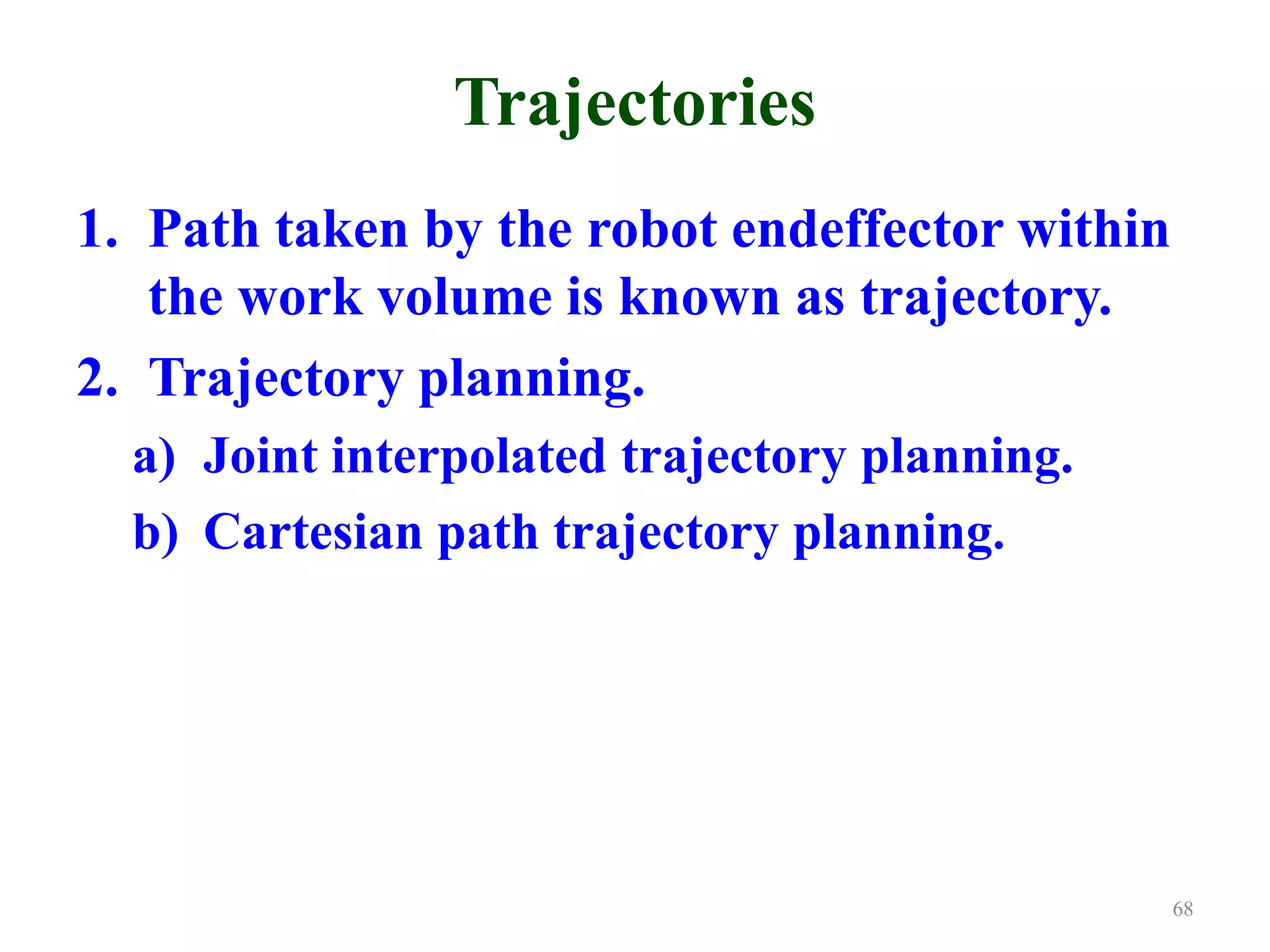 Trajectories
1. Path taken by the robot endeffector within
the work volume is known as trajectory.
2. Trajectory planning.
a) Joint interpolated trajectory planning.
b) Cartesian path trajectory planning.
68
 