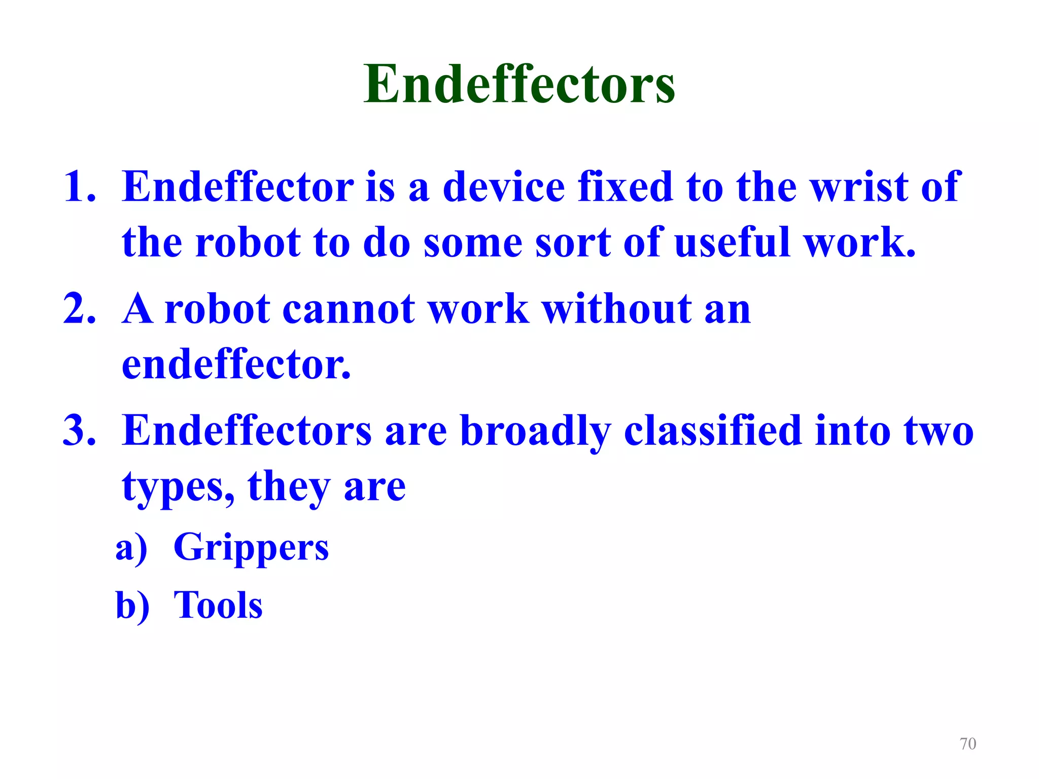 Endeffectors
1. Endeffector is a device fixed to the wrist of
the robot to do some sort of useful work.
2. A robot cannot work without an
endeffector.
3. Endeffectors are broadly classified into two
types, they are
a) Grippers
b) Tools
70
 