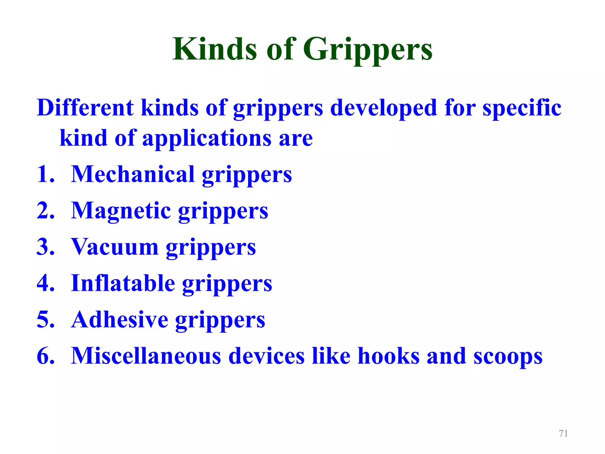 Kinds of Grippers
Different kinds of grippers developed for specific
kind of applications are
1. Mechanical grippers
2. Magnetic grippers
3. Vacuum grippers
4. Inflatable grippers
5. Adhesive grippers
6. Miscellaneous devices like hooks and scoops
71
 