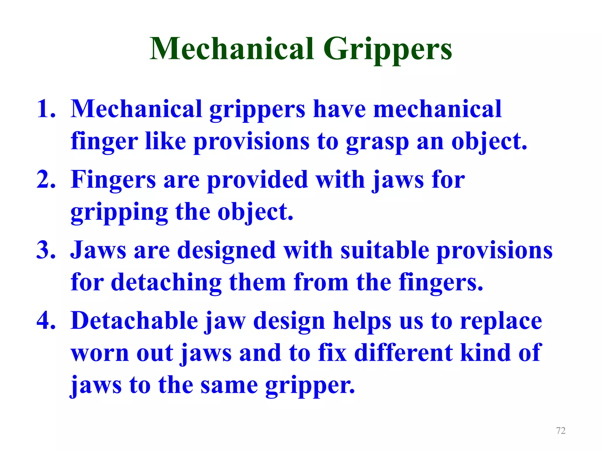 Mechanical Grippers
1. Mechanical grippers have mechanical
finger like provisions to grasp an object.
2. Fingers are provided with jaws for
gripping the object.
3. Jaws are designed with suitable provisions
for detaching them from the fingers.
4. Detachable jaw design helps us to replace
worn out jaws and to fix different kind of
jaws to the same gripper.
72
 