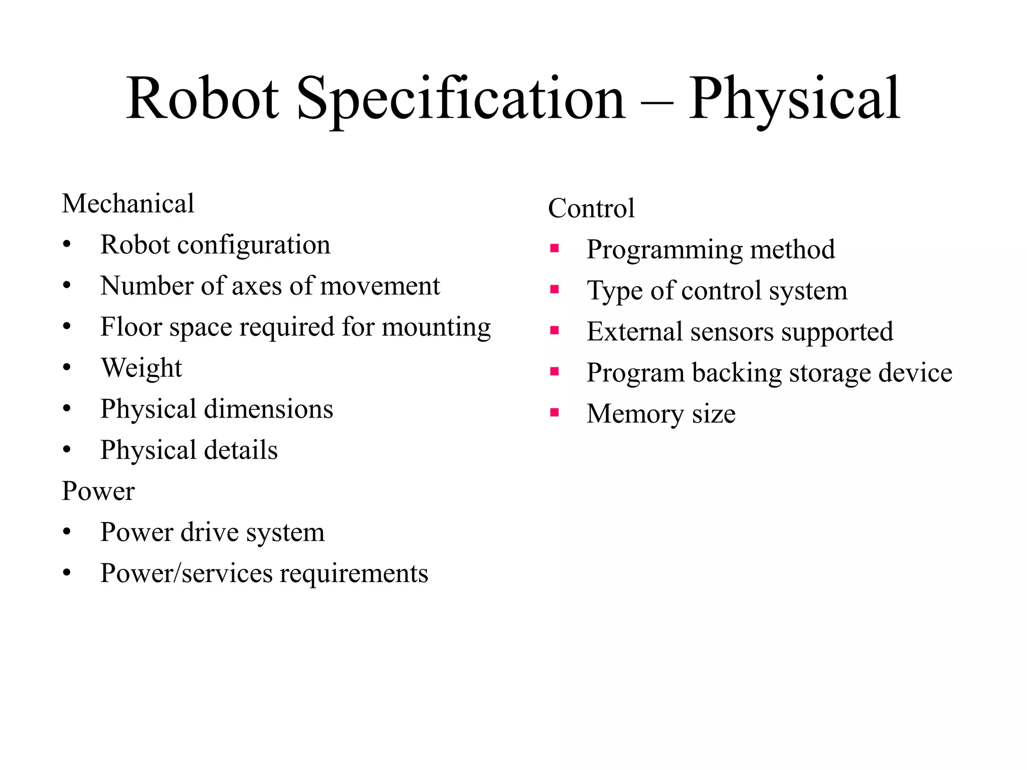 Robot Specification – Physical
Mechanical
• Robot configuration
• Number of axes of movement
• Floor space required for mounting
• Weight
• Physical dimensions
• Physical details
Power
• Power drive system
• Power/services requirements
Control
 Programming method
 Type of control system
 External sensors supported
 Program backing storage device
 Memory size
 
