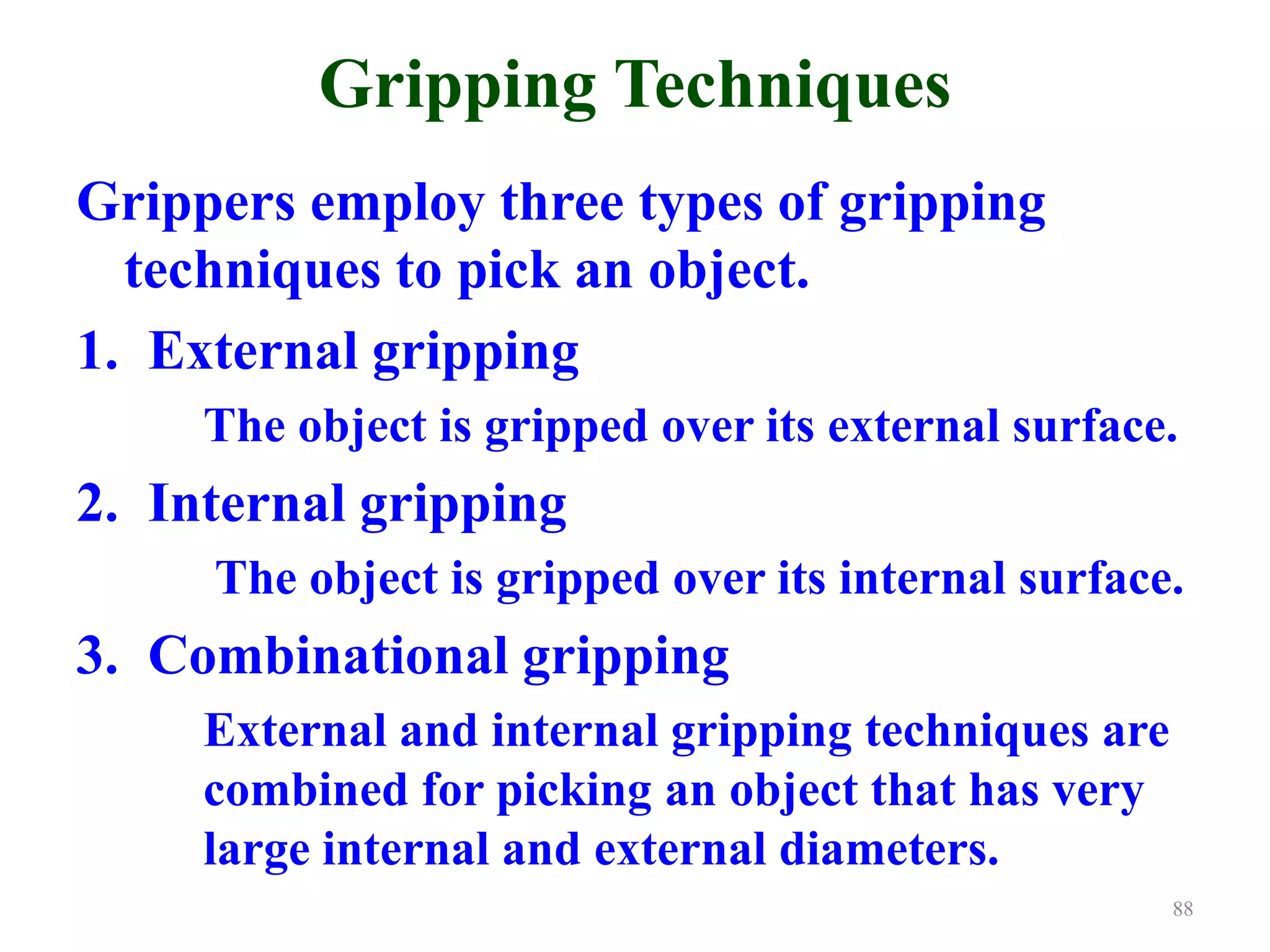 Gripping Techniques
Grippers employ three types of gripping
techniques to pick an object.
1. External gripping
The object is gripped over its external surface.
2. Internal gripping
The object is gripped over its internal surface.
3. Combinational gripping
External and internal gripping techniques are
combined for picking an object that has very
large internal and external diameters.
88
 