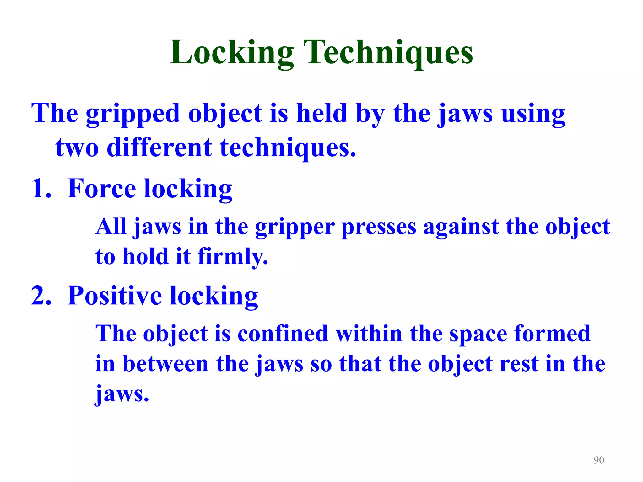 Locking Techniques
The gripped object is held by the jaws using
two different techniques.
1. Force locking
All jaws in the gripper presses against the object
to hold it firmly.
2. Positive locking
The object is confined within the space formed
in between the jaws so that the object rest in the
jaws.
90
 