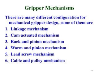 Gripper Mechanisms
There are many different configuration for
mechanical gripper design, some of them are
1. Linkage mechanism
2. Cam actuated mechanism
3. Rack and pinion mechanism
4. Worm and pinion mechanism
5. Lead screw mechanism
6. Cable and pulley mechanism
100
 