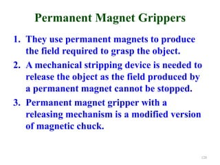 Permanent Magnet Grippers
1. They use permanent magnets to produce
the field required to grasp the object.
2. A mechanical stripping device is needed to
release the object as the field produced by
a permanent magnet cannot be stopped.
3. Permanent magnet gripper with a
releasing mechanism is a modified version
of magnetic chuck.
120
 