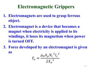Electromagnetic Grippers
1. Electromagnets are used to grasp ferrous
object.
2. Electromagnet is a device that becomes a
magnet when electricity is applied to its
windings, it loses its magnetism when power
is turned OFF.
3. Force developed by an electromagnet is given
as
124
 