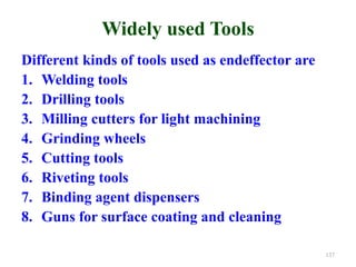 Widely used Tools
Different kinds of tools used as endeffector are
1. Welding tools
2. Drilling tools
3. Milling cutters for light machining
4. Grinding wheels
5. Cutting tools
6. Riveting tools
7. Binding agent dispensers
8. Guns for surface coating and cleaning
137
 