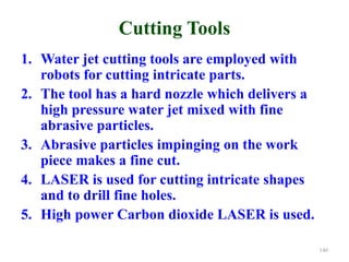 Cutting Tools
1. Water jet cutting tools are employed with
robots for cutting intricate parts.
2. The tool has a hard nozzle which delivers a
high pressure water jet mixed with fine
abrasive particles.
3. Abrasive particles impinging on the work
piece makes a fine cut.
4. LASER is used for cutting intricate shapes
and to drill fine holes.
5. High power Carbon dioxide LASER is used.
140
 