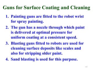 Guns for Surface Coating and Cleaning
1. Painting guns are fitted to the robot wrist
for spray painting.
2. The gun has a nozzle through which paint
is delivered at optimal pressure for
uniform coating at a consistent speed.
3. Blasting guns fitted to robots are used for
cleaning surface deposits like scales and
also for stripping older paint.
4. Sand blasting is used for this purpose.
142
 