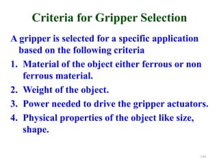 Criteria for Gripper Selection
A gripper is selected for a specific application
based on the following criteria
1. Material of the object either ferrous or non
ferrous material.
2. Weight of the object.
3. Power needed to drive the gripper actuators.
4. Physical properties of the object like size,
shape.
144
 