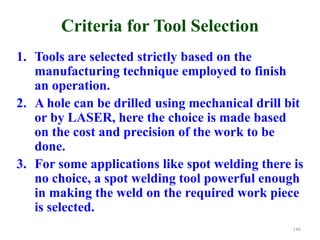 Criteria for Tool Selection
1. Tools are selected strictly based on the
manufacturing technique employed to finish
an operation.
2. A hole can be drilled using mechanical drill bit
or by LASER, here the choice is made based
on the cost and precision of the work to be
done.
3. For some applications like spot welding there is
no choice, a spot welding tool powerful enough
in making the weld on the required work piece
is selected.
146
 
