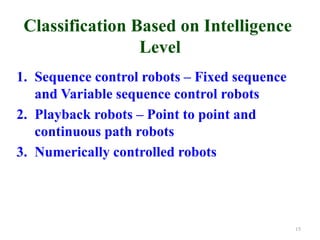 Classification Based on Intelligence
Level
1. Sequence control robots – Fixed sequence
and Variable sequence control robots
2. Playback robots – Point to point and
continuous path robots
3. Numerically controlled robots
15
 