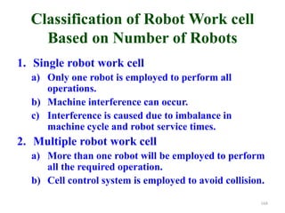 Classification of Robot Work cell
Based on Number of Robots
1. Single robot work cell
a) Only one robot is employed to perform all
operations.
b) Machine interference can occur.
c) Interference is caused due to imbalance in
machine cycle and robot service times.
2. Multiple robot work cell
a) More than one robot will be employed to perform
all the required operation.
b) Cell control system is employed to avoid collision.
168
 