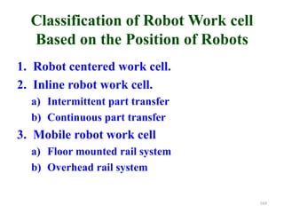 Classification of Robot Work cell
Based on the Position of Robots
1. Robot centered work cell.
2. Inline robot work cell.
a) Intermittent part transfer
b) Continuous part transfer
3. Mobile robot work cell
a) Floor mounted rail system
b) Overhead rail system
169
 