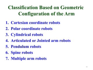 Classification Based on Geometric
Configuration of the Arm
1. Cartesian coordinate robots
2. Polar coordinate robots
3. Cylindrical robots
4. Articulated or Jointed arm robots
5. Pendulum robots
6. Spine robots
7. Multiple arm robots
18
 