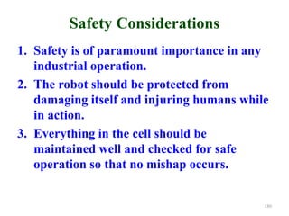 Safety Considerations
1. Safety is of paramount importance in any
industrial operation.
2. The robot should be protected from
damaging itself and injuring humans while
in action.
3. Everything in the cell should be
maintained well and checked for safe
operation so that no mishap occurs.
180
 