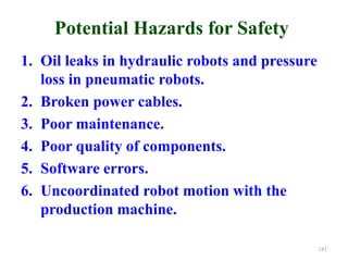 Potential Hazards for Safety
1. Oil leaks in hydraulic robots and pressure
loss in pneumatic robots.
2. Broken power cables.
3. Poor maintenance.
4. Poor quality of components.
5. Software errors.
6. Uncoordinated robot motion with the
production machine.
181
 
