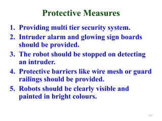 Protective Measures
1. Providing multi tier security system.
2. Intruder alarm and glowing sign boards
should be provided.
3. The robot should be stopped on detecting
an intruder.
4. Protective barriers like wire mesh or guard
railings should be provided.
5. Robots should be clearly visible and
painted in bright colours.
183
 
