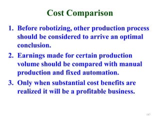Cost Comparison
1. Before robotizing, other production process
should be considered to arrive an optimal
conclusion.
2. Earnings made for certain production
volume should be compared with manual
production and fixed automation.
3. Only when substantial cost benefits are
realized it will be a profitable business.
187
 
