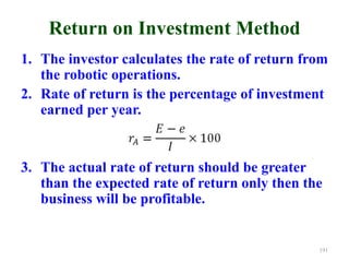 Return on Investment Method
1. The investor calculates the rate of return from
the robotic operations.
2. Rate of return is the percentage of investment
earned per year.
3. The actual rate of return should be greater
than the expected rate of return only then the
business will be profitable.
191
 