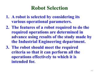 Robot Selection
1. A robot is selected by considering its
various operational parameters.
2. The features of a robot required to do the
required operations are determined in
advance using results of the study made by
the Industrial Engineering department.
3. The robot should meet the required
criteria so that it can perform all the
operations effectively to which it is
intended for.
192
 