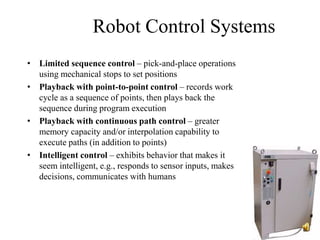 Robot Control Systems
• Limited sequence control – pick-and-place operations
using mechanical stops to set positions
• Playback with point-to-point control – records work
cycle as a sequence of points, then plays back the
sequence during program execution
• Playback with continuous path control – greater
memory capacity and/or interpolation capability to
execute paths (in addition to points)
• Intelligent control – exhibits behavior that makes it
seem intelligent, e.g., responds to sensor inputs, makes
decisions, communicates with humans
 