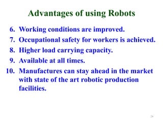 Advantages of using Robots
6. Working conditions are improved.
7. Occupational safety for workers is achieved.
8. Higher load carrying capacity.
9. Available at all times.
10. Manufactures can stay ahead in the market
with state of the art robotic production
facilities.
24
 