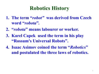 Robotics History
1. The term “robot” was derived from Czech
word “robota”.
2. “robota” means labourer or worker.
3. Karel Capek used the term in his play
“Rossum's Universal Robots”.
4. Isaac Asimov coined the term “Robotics”
and postulated the three laws of robotics.
3
 