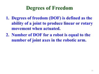 Degrees of Freedom
1. Degrees of freedom (DOF) is defined as the
ability of a joint to produce linear or rotary
movement when actuated.
2. Number of DOF for a robot is equal to the
number of joint axes in the robotic arm.
33
 