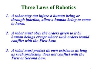 Three Laws of Robotics
1. A robot may not injure a human being or
through inaction, allow a human being to come
to harm.
2. A robot must obey the orders given to it by
human beings except where such orders would
conflict with the First Law.
3. A robot must protect its own existence as long
as such protection does not conflict with the
First or Second Law.
4
 