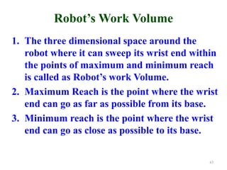 Robot’s Work Volume
1. The three dimensional space around the
robot where it can sweep its wrist end within
the points of maximum and minimum reach
is called as Robot’s work Volume.
2. Maximum Reach is the point where the wrist
end can go as far as possible from its base.
3. Minimum reach is the point where the wrist
end can go as close as possible to its base.
43
 