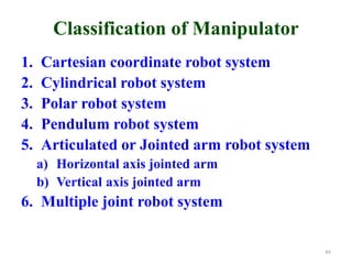 Classification of Manipulator
1. Cartesian coordinate robot system
2. Cylindrical robot system
3. Polar robot system
4. Pendulum robot system
5. Articulated or Jointed arm robot system
a) Horizontal axis jointed arm
b) Vertical axis jointed arm
6. Multiple joint robot system
49
 