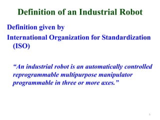 Definition of an Industrial Robot
Definition given by
International Organization for Standardization
(ISO)
“An industrial robot is an automatically controlled
reprogrammable multipurpose manipulator
programmable in three or more axes.”
5
 