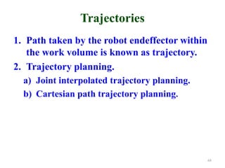 Trajectories
1. Path taken by the robot endeffector within
the work volume is known as trajectory.
2. Trajectory planning.
a) Joint interpolated trajectory planning.
b) Cartesian path trajectory planning.
68
 
