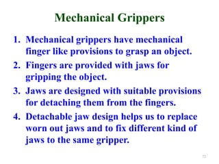 Mechanical Grippers
1. Mechanical grippers have mechanical
finger like provisions to grasp an object.
2. Fingers are provided with jaws for
gripping the object.
3. Jaws are designed with suitable provisions
for detaching them from the fingers.
4. Detachable jaw design helps us to replace
worn out jaws and to fix different kind of
jaws to the same gripper.
72
 