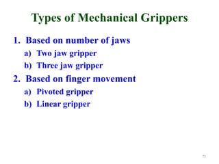 Types of Mechanical Grippers
1. Based on number of jaws
a) Two jaw gripper
b) Three jaw gripper
2. Based on finger movement
a) Pivoted gripper
b) Linear gripper
73
 