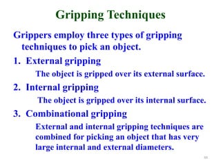 Gripping Techniques
Grippers employ three types of gripping
techniques to pick an object.
1. External gripping
The object is gripped over its external surface.
2. Internal gripping
The object is gripped over its internal surface.
3. Combinational gripping
External and internal gripping techniques are
combined for picking an object that has very
large internal and external diameters.
88
 