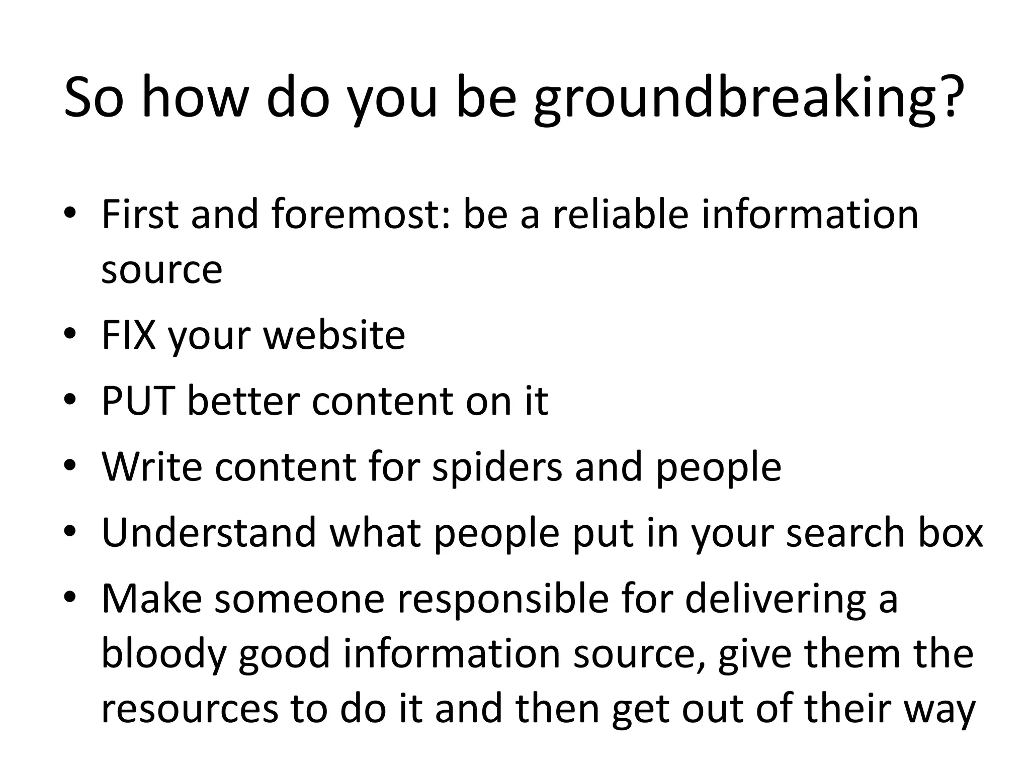 So how do you be groundbreaking?
• First and foremost: be a reliable information 
  source
• FIX your website 
• PUT better content on it
• Write content for spiders and people
• Understand what people put in your search box
• Make someone responsible for delivering a 
  bloody good information source, give them the 
  resources to do it and then get out of their way
 