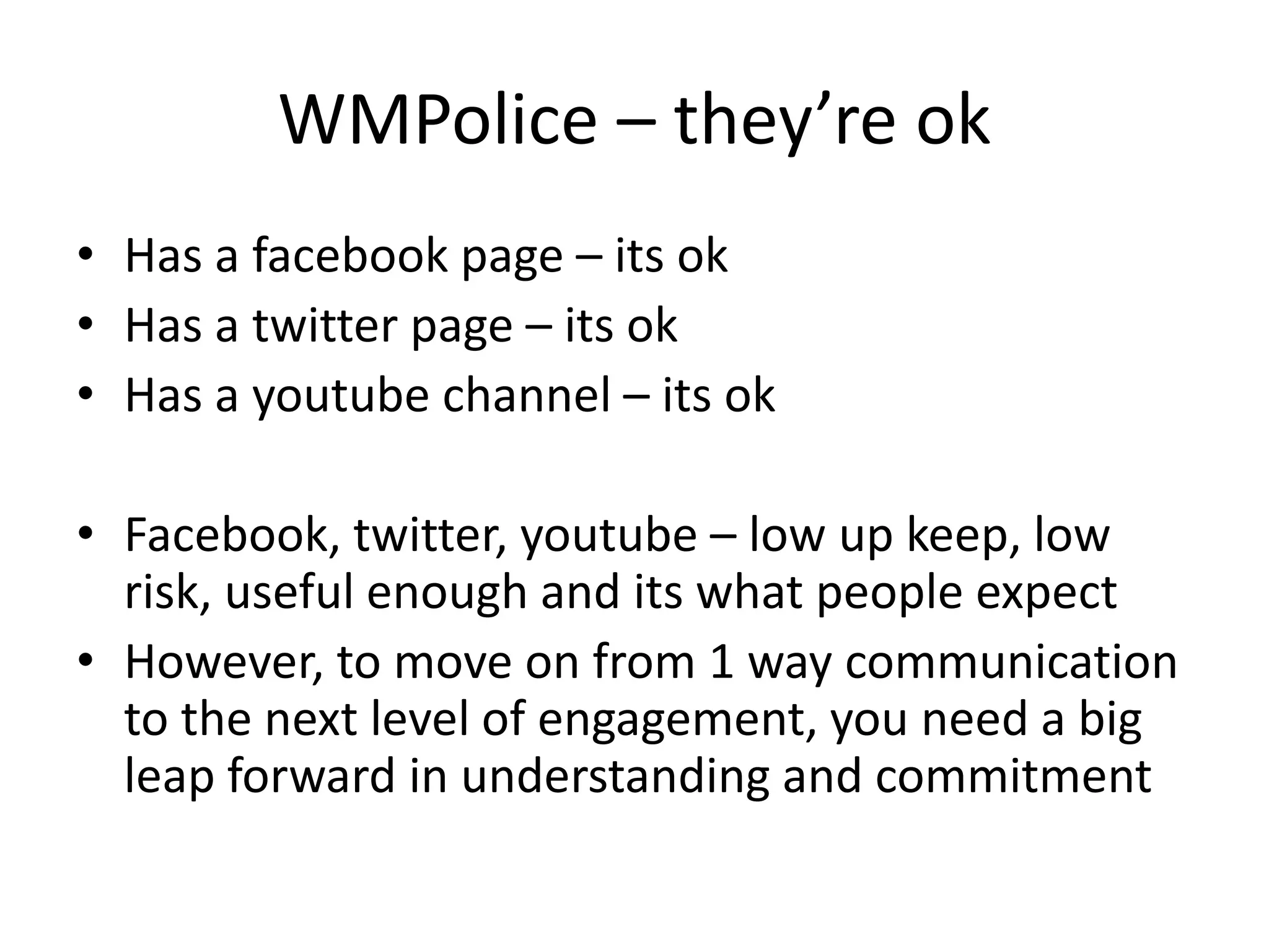 WMPolice – they’re ok
• Has a facebook page – its ok
• Has a twitter page – its ok
• Has a youtube channel – its ok

• Facebook, twitter, youtube – low up keep, low 
  risk, useful enough and its what people expect
• However, to move on from 1 way communication 
  to the next level of engagement, you need a big 
  leap forward in understanding and commitment
 