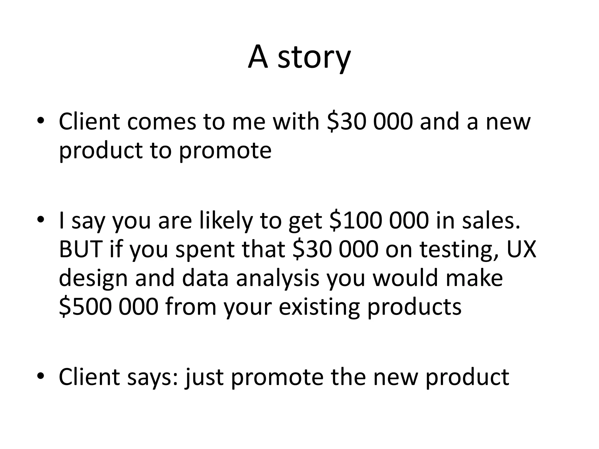A story
• Client comes to me with $30 000 and a new 
  product to promote

• I say you are likely to get $100 000 in sales. 
  BUT if you spent that $30 000 on testing, UX 
  design and data analysis you would make 
  $500 000 from your existing products

• Client says: just promote the new product
 