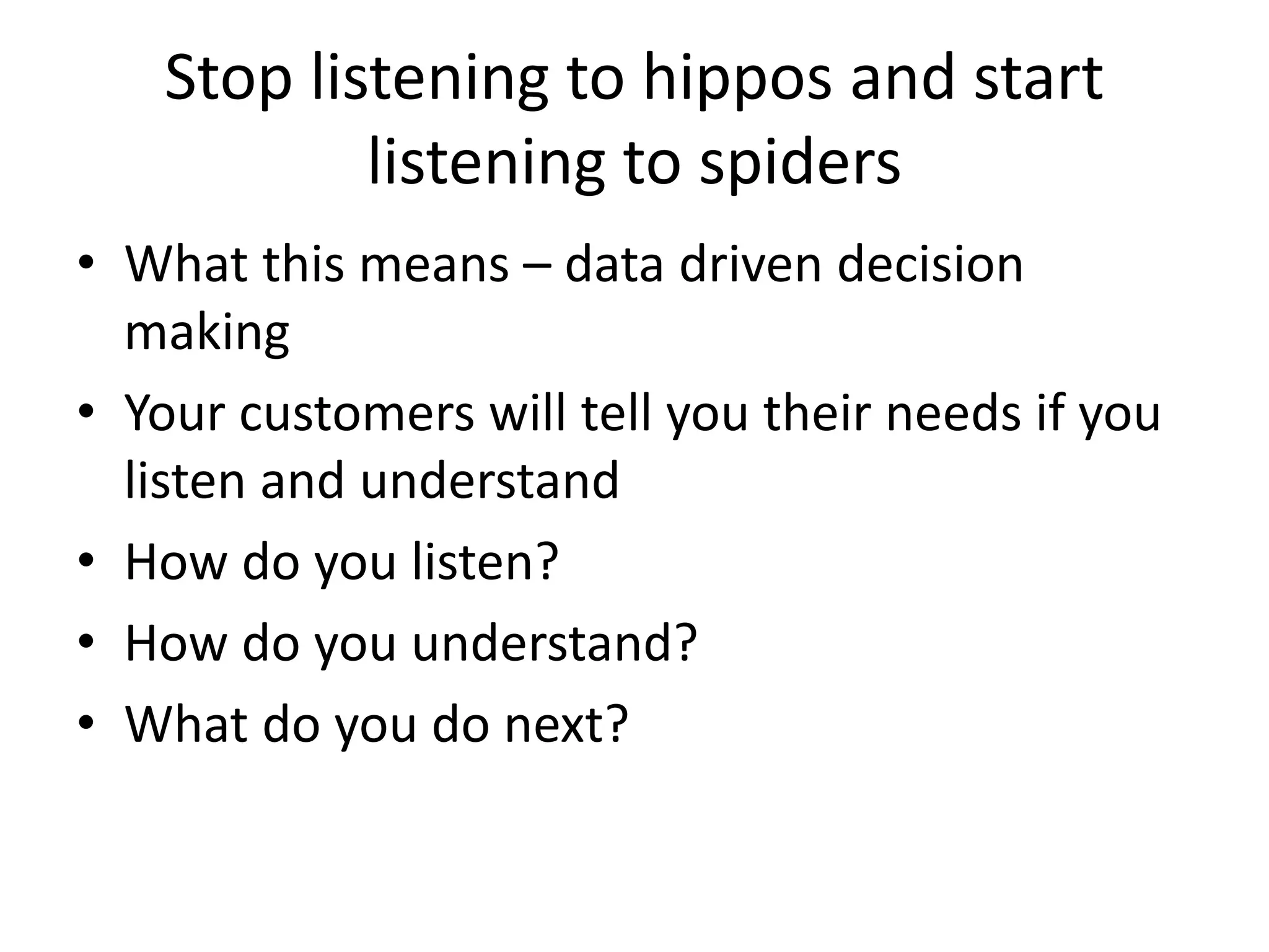 Stop listening to hippos and start 
            listening to spiders
• What this means – data driven decision 
  making
• Your customers will tell you their needs if you 
  listen and understand
• How do you listen? 
• How do you understand? 
• What do you do next?
 
