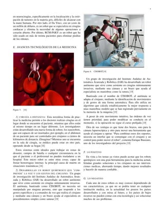 4



en neurocirugías, especíﬁcamente en la localización y la extir-
pación de tumores en la materia gris, difíciles de alcanzar con
la mano humana. Por otro lado, el Da Vinci, con un costo de
un millón de dólares, es un robot que se especializa en cirugías
cardiacas y elimina la necesidad de algunas operaciones a
corazón abierto. Por último, RCM-PAKY es un robot que ha
sido usado en más de treinta pacientes para eliminar piedras
de los riñones.


E. AVANCES TECNOLÓGICOS DE LA MEDICINA




                                                                   Figure 6.   CISOBOT[19]


                                                                      Un grupo de investigación del Instituto Andaluz de Au-
                                                                   tomática Avanzada y Robótica (IAR) ha desarrollado un robot
                                                                   autónomo que sirve como asistente en cirugías mínimamente
                                                                   invasivas, mediante una cámara y un brazo que ayuda al
                                                                   especialista en maniobras como la sutura.[19]
                                                                      Bautizado con el nombre de CISOBOT, el autómata se
                                                                   adapta al cirujano, mediante la identiﬁcación de movimientos
                                                                   y de gestos de una forma automática. Para ello utiliza un
                                                                   algoritmo que calcula estadísticamente la mejor respuesta a
Figure 5.   [16]                                                   unas maniobras modelo que se han registrado previamente en
                                                                   la memoria de la máquina.[19]
   1) CIRUGÍA A DISTANCIA: Esta novedosa forma de prac-               A pesar de este movimiento intuitivo, las órdenes de voz
ticar la medicina permite a los doctores realizar cirugías en el   tienen prioridad, para poder modiﬁcar su conducta en el
lugar donde se encuentre el paciente, mientras que ellos están     momento, si la operación no sigue el curso preﬁjado.[19]
al mismo tiempo en un lugar diferente. Los investigadores            Otra de sus ventajas es que tiene dos brazos, uno para la
están desarrollando una nueva forma de robots: los nanorobots,     cámara laparoscópica y otro para mover una herramienta que
que son capaces de ser insertados; por ejemplo, en el abdomen      ayude al cirujano a operar. “Para combinar estos dos soportes,
de un paciente para ser controlados por cirujanos a cientos de     necesita un interfaz que se comunique con el cirujano y un
kilómetros de distancia. £Imaginas? Mientras uno se encuentra      control para poder mover el robot”, comenta Enrique Bauzano,
en la sala de cirugía, su médico puede estar en otro país,         uno de los investigadores del proyecto.[19]
operando desde su hogar.[16]
   Estos sistemas están ideados para trabajar en zonas de
desastre, campos de batalla o cualquier circunstancia en la        F. LO POSITIVO
que el paciente o el profesional no pueden trasladarse a un           En vista a los temas ya vistos puedo acotar que los robots
hospital. Este micro robot es entre otras cosas, capaz de          quirúrgicos son una gran herramienta para la medicina actual,
frenar hemorragias internas: la principal causa de muerte en       brindan grandes soluciones a los cirujanos en sus interven-
situaciones traumáticas.[16]                                       ciones medicas, ahorrando tiempo, dando mejores resultados
  2) D ESARROLLAN UN ROBOT QUIRÚRGICO QUE ’ COM -                  y hacerlo de manera conﬁable.
PRENDE ’ LA VOZ Y LOS GESTOS DEL CIRUJANO : Un grupo
de investigación del Instituto Andaluz de Automática Avan-
                                                                   G. LO NEGATIVO
zada y Robótica (IAR) ha desarrollado un robot autónomo
que sirve como asistente en cirugías mínimamente invasivas.           Cada uno de estos robots es muy costoso dependiendo de
El autómata, bautizado como CISOBOT, no necesita ser               sus características, ya que no se podria tener en cualquier
manipulado por ninguna persona, sino que responde a los            institución medica, en la actualidad los poseen los países
gestos especíﬁcos y a comandos de voz que realiza el cirujano      desarrollados y con miras al futuro, y los países de bajos
y mediante una cámara y un brazo ayuda al especialista en          recursos no pueden contar con esta tecnología y asi solucionar
procedimientos simples como suturar.[19]                           muchos de sus problemas.
 