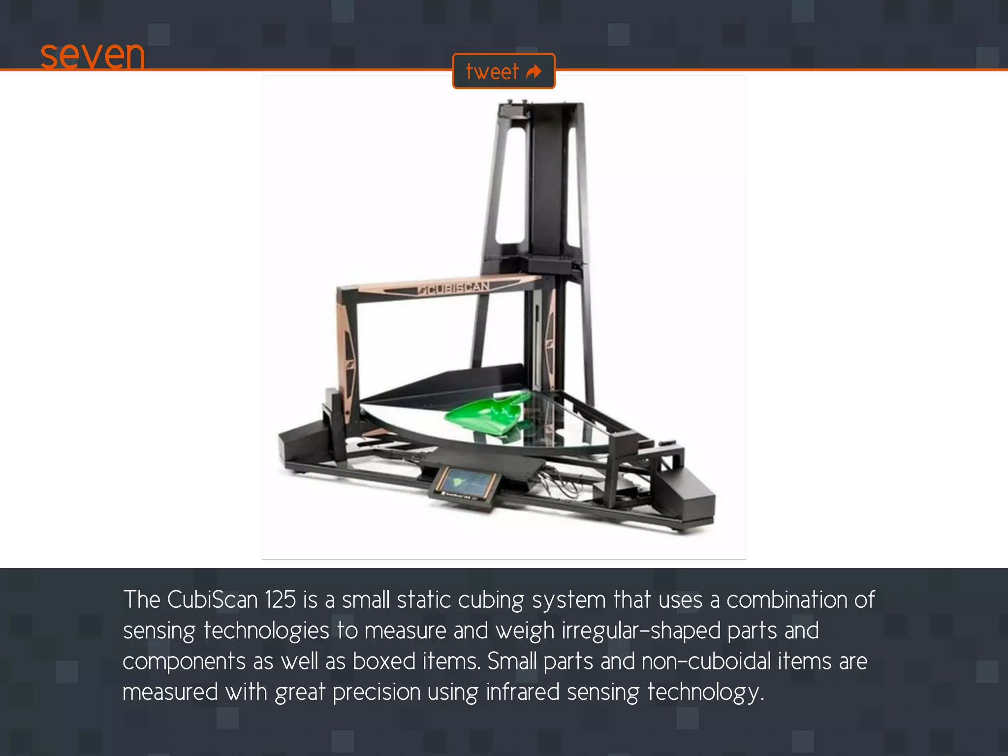 The CubiScan 125 is a small static cubing system that uses a combination of
sensing technologies to measure and weigh irregular-shaped parts and
components as well as boxed items. Small parts and non-cuboidal items are
measured with great precision using infrared sensing technology.
seven tweet
 