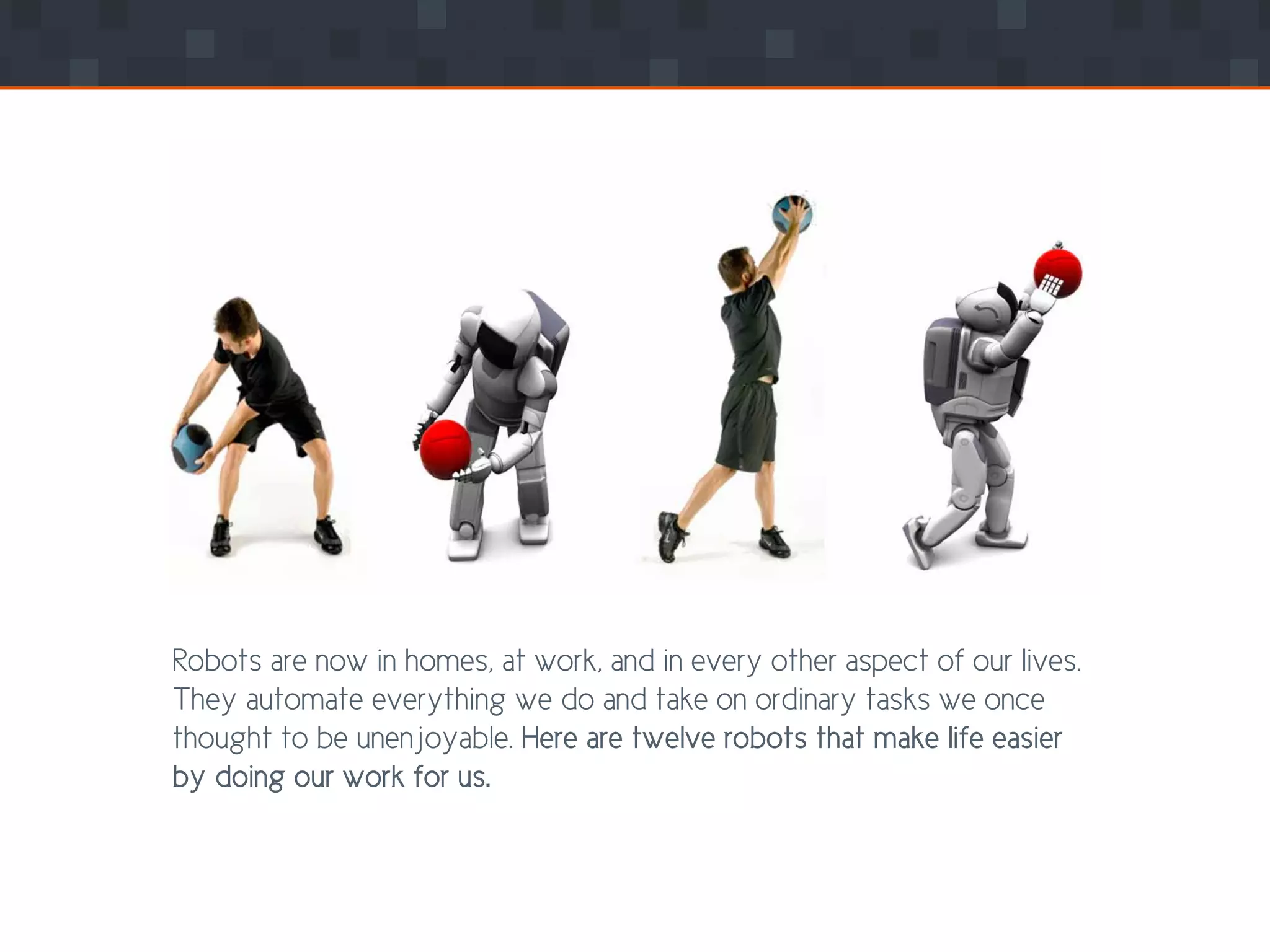 Robots are now in homes, at work, and in every other aspect of our lives.
They automate everything we do and take on ordinary tasks we once
thought to be unenjoyable. Here are twelve robots that make life easier
by doing our work for us.
 