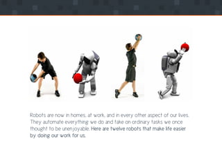 Robots are now in homes, at work, and in every other aspect of our lives.
They automate everything we do and take on ordinary tasks we once
thought to be unenjoyable. Here are twelve robots that make life easier
by doing our work for us.
 