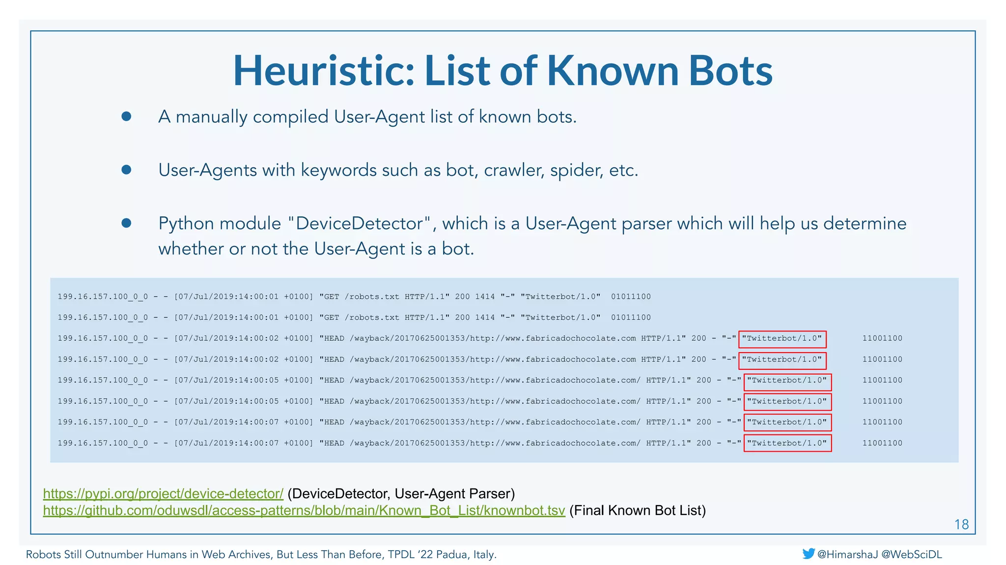 Robots Still Outnumber Humans in Web Archives, But Less Than Before, TPDL ‘22 Padua, Italy. @HimarshaJ @WebSciDL
Heuristic: List of Known Bots
● A manually compiled User-Agent list of known bots.
● User-Agents with keywords such as bot, crawler, spider, etc.
● Python module "DeviceDetector", which is a User-Agent parser which will help us determine
whether or not the User-Agent is a bot.
199.16.157.100_0_0 - - [07/Jul/2019:14:00:01 +0100] "GET /robots.txt HTTP/1.1" 200 1414 "-" "Twitterbot/1.0" 01011100
199.16.157.100_0_0 - - [07/Jul/2019:14:00:01 +0100] "GET /robots.txt HTTP/1.1" 200 1414 "-" "Twitterbot/1.0" 01011100
199.16.157.100_0_0 - - [07/Jul/2019:14:00:02 +0100] "HEAD /wayback/20170625001353/http://www.fabricadochocolate.com HTTP/1.1" 200 - "-" "Twitterbot/1.0" 11001100
199.16.157.100_0_0 - - [07/Jul/2019:14:00:02 +0100] "HEAD /wayback/20170625001353/http://www.fabricadochocolate.com HTTP/1.1" 200 - "-" "Twitterbot/1.0" 11001100
199.16.157.100_0_0 - - [07/Jul/2019:14:00:05 +0100] "HEAD /wayback/20170625001353/http://www.fabricadochocolate.com/ HTTP/1.1" 200 - "-" "Twitterbot/1.0" 11001100
199.16.157.100_0_0 - - [07/Jul/2019:14:00:05 +0100] "HEAD /wayback/20170625001353/http://www.fabricadochocolate.com/ HTTP/1.1" 200 - "-" "Twitterbot/1.0" 11001100
199.16.157.100_0_0 - - [07/Jul/2019:14:00:07 +0100] "HEAD /wayback/20170625001353/http://www.fabricadochocolate.com/ HTTP/1.1" 200 - "-" "Twitterbot/1.0" 11001100
199.16.157.100_0_0 - - [07/Jul/2019:14:00:07 +0100] "HEAD /wayback/20170625001353/http://www.fabricadochocolate.com/ HTTP/1.1" 200 - "-" "Twitterbot/1.0" 11001100
https://pypi.org/project/device-detector/ (DeviceDetector, User-Agent Parser)
https://github.com/oduwsdl/access-patterns/blob/main/Known_Bot_List/knownbot.tsv (Final Known Bot List)
18
 