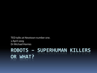 TED talks at Newtown number one.
2 April 2009
Dr Michael Harries

ROBOTS – SUPERHUMAN KILLERS
OR WHAT?
 