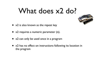 What does x2 do?
• x2 is also known as the repeat key	

• x2 requires a numeric parameter (n). 	

• x2 can only be used once in a program 	

• x2 has no effect on instructions following its location in
the program
 