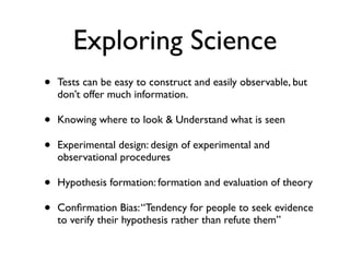 Exploring Science
• Tests can be easy to construct and easily observable, but
don’t offer much information. 	

• Knowing where to look & Understand what is seen 	

• Experimental design: design of experimental and
observational procedures	

• Hypothesis formation: formation and evaluation of theory	

• Conﬁrmation Bias:“Tendency for people to seek evidence
to verify their hypothesis rather than refute them”
 