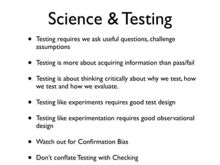 Science & Testing
• Testing requires we ask useful questions, challenge
assumptions	

• Testing is more about acquiring information than pass/fail	

• Testing is about thinking critically about why we test, how
we test and how we evaluate. 	

• Testing like experiments requires good test design	

• Testing like experimentation requires good observational
design 	

• Watch out for Conﬁrmation Bias	

• Don’t conﬂate Testing with Checking
 